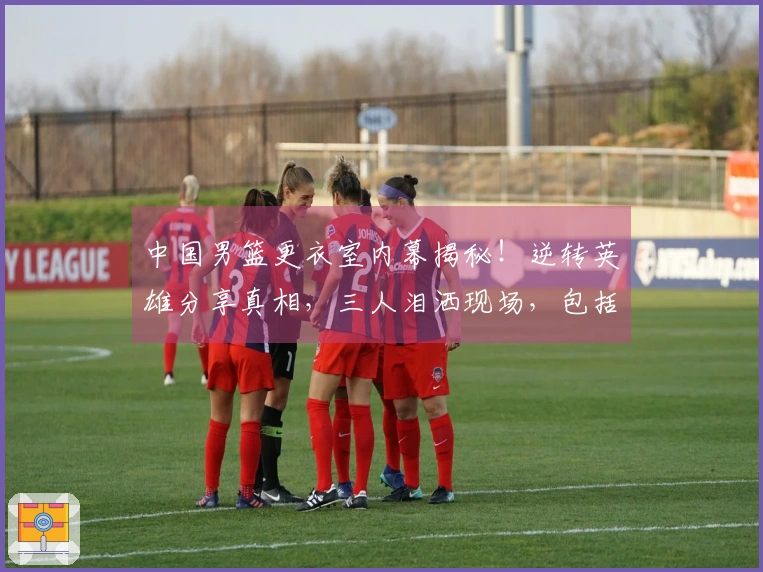 中国男篮更衣室内幕揭秘！逆转英雄分享真相，三人泪洒现场，包括篮协主席