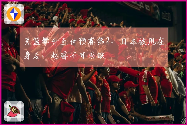 男篮攀升至世预赛第2，日本被甩在身后，赵睿不可或缺