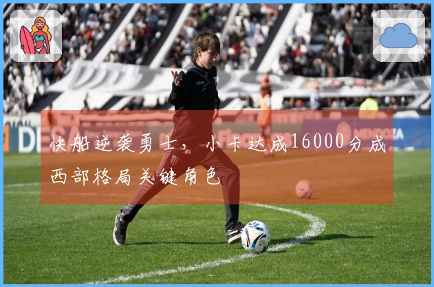 快船逆袭勇士，小卡达成16000分成西部格局关键角色