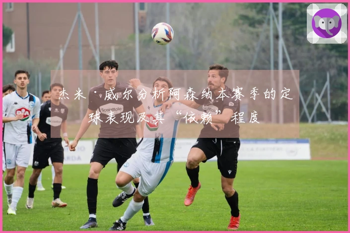 杰米·威尔分析阿森纳本赛季的定位球表现及其“依赖”程度