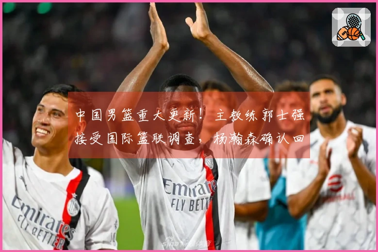 中国男篮重大更新！主教练郭士强接受国际篮联调查，杨瀚森确认回归