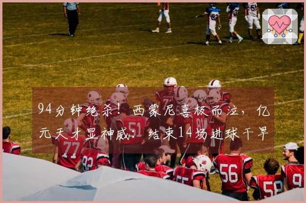 94分钟绝杀！西蒙尼喜极而泣，亿元天才显神威：结束14场进球干旱