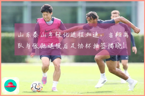 山东泰山年轻化进程加速，吉翔离队与张弛退役后足协杯抽签揭晓！