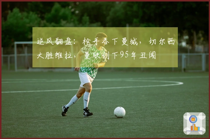 逆风翻盘：枪手吞下曼城，切尔西大胜维拉，曼联创下95年丑闻