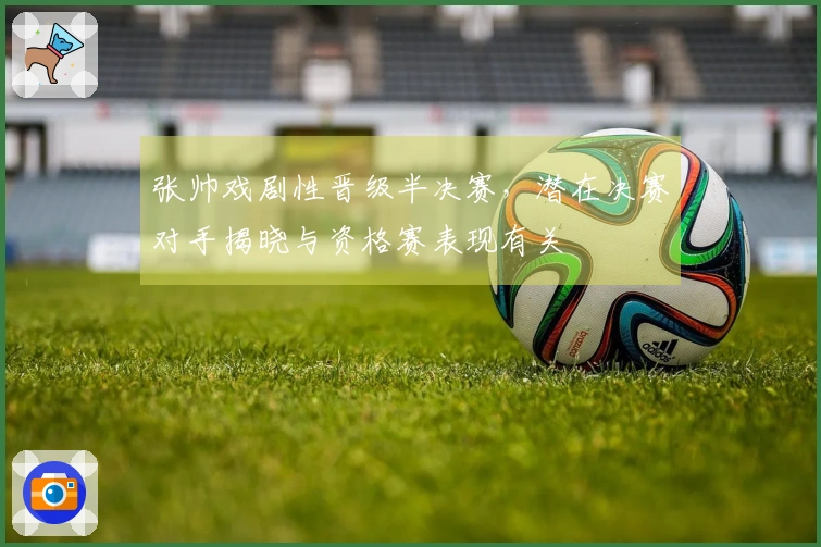 张帅戏剧性晋级半决赛，潜在决赛对手揭晓与资格赛表现有关