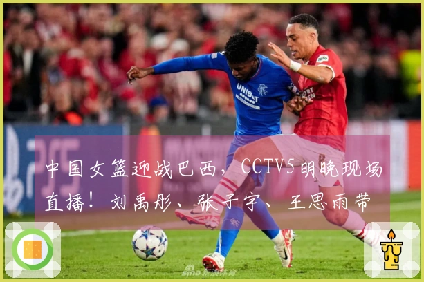 中国女篮迎战巴西，CCTV5明晚现场直播！刘禹彤、张子宇、王思雨带队出战