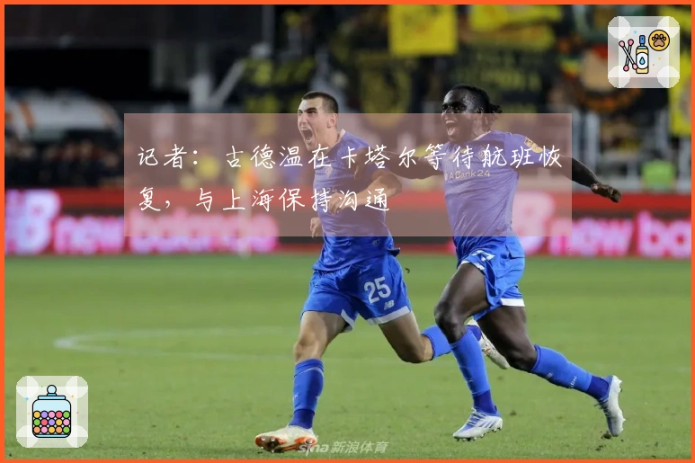 记者：古德温在卡塔尔等待航班恢复，与上海保持沟通
