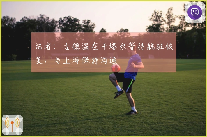 记者：古德温在卡塔尔等待航班恢复，与上海保持沟通