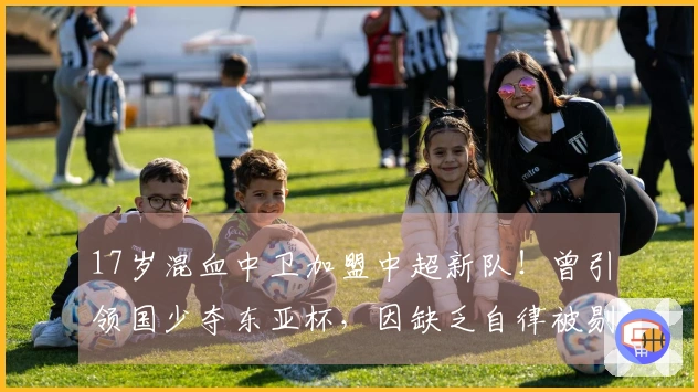 17岁混血中卫加盟中超新队！曾引领国少夺东亚杯，因缺乏自律被剔除