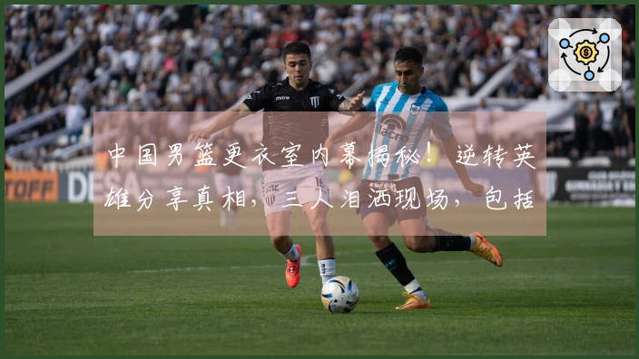 中国男篮更衣室内幕揭秘！逆转英雄分享真相，三人泪洒现场，包括篮协主席