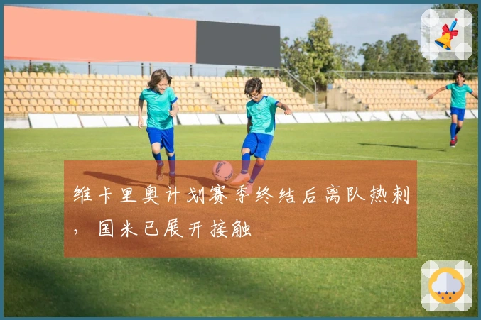 维卡里奥计划赛季终结后离队热刺，国米已展开接触