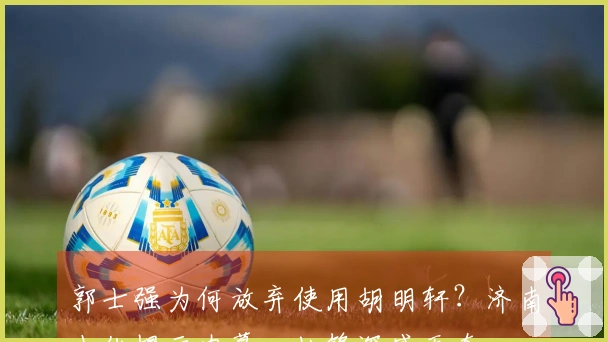 郭士强为何放弃使用胡明轩？济南小伙揭示内幕，杜锋深感无奈