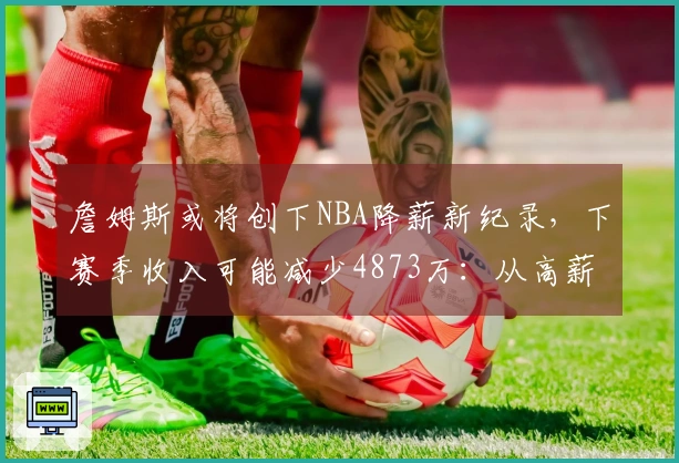 詹姆斯或将创下NBA降薪新纪录，下赛季收入可能减少4873万：从高薪转为底薪？