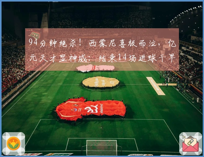 94分钟绝杀！西蒙尼喜极而泣，亿元天才显神威：结束14场进球干旱