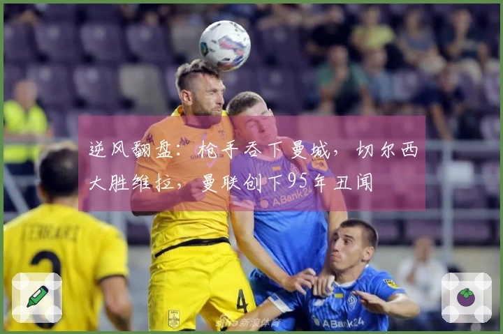 逆风翻盘：枪手吞下曼城，切尔西大胜维拉，曼联创下95年丑闻