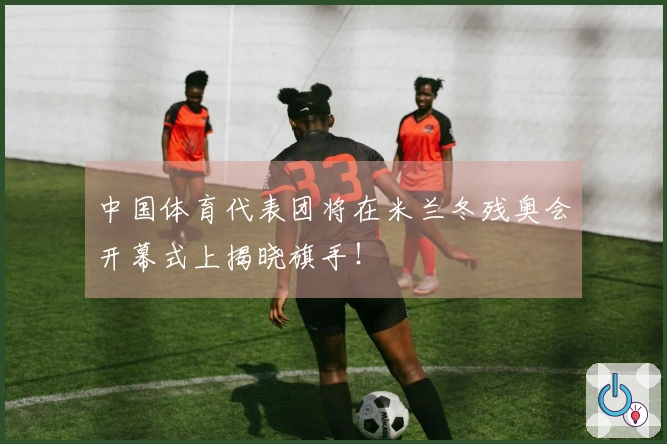 中国体育代表团将在米兰冬残奥会开幕式上揭晓旗手！