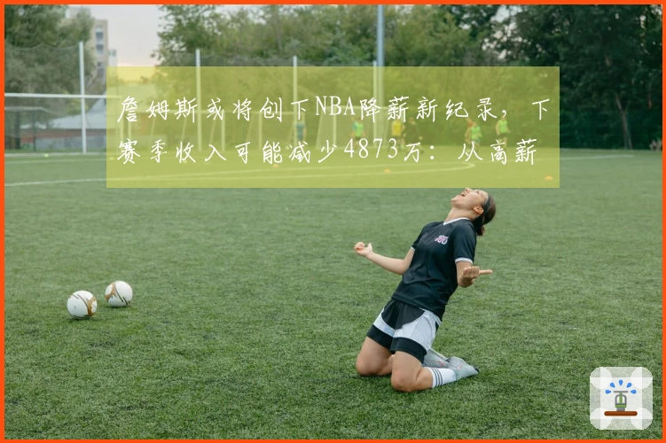 詹姆斯或将创下NBA降薪新纪录，下赛季收入可能减少4873万：从高薪转为底薪？